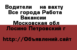 Водители BC на вахту. - Все города Работа » Вакансии   . Московская обл.,Лосино-Петровский г.